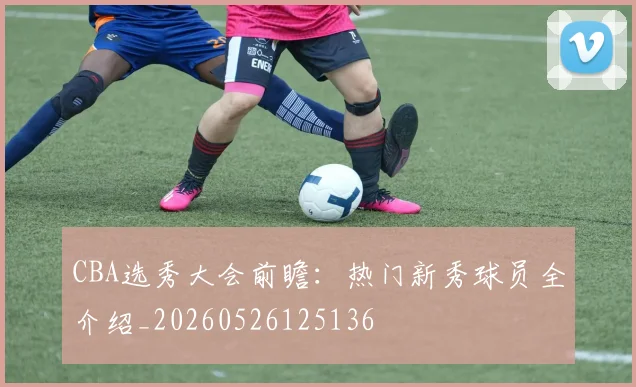 CBA选秀大会前瞻:热门新秀球员全介绍_20260526125136