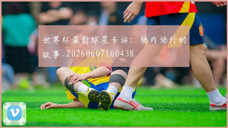 世界杯最新球星专访：场内场外的故事_20260607160438