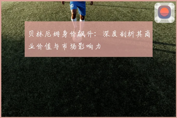 贝林厄姆身价飙升:深度剖析其商业价值与市场影响力