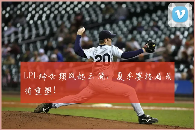 LPL转会期风起云涌,夏季赛格局或将重塑!