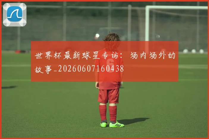 世界杯最新球星专访:场内场外的故事_20260607160438