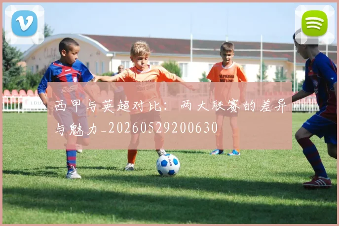 西甲与英超对比：两大联赛的差异与魅力_20260529200630